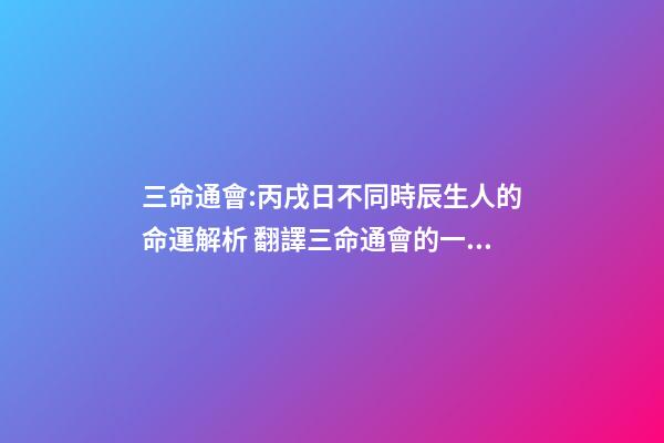 三命通會:丙戌日不同時辰生人的命運解析 翻譯三命通會的一句話-第1張-觀點-玄機派